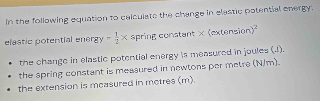 In the following equation to calculate the change in elastic potential energy: 
elastic potential ener gy= 1/2 * spring constant × (extensio n)^2
the change in elastic potential energy is measured in joules (J). 
the spring constant is measured in newtons per metre (N/m). 
the extension is measured in metres (m).