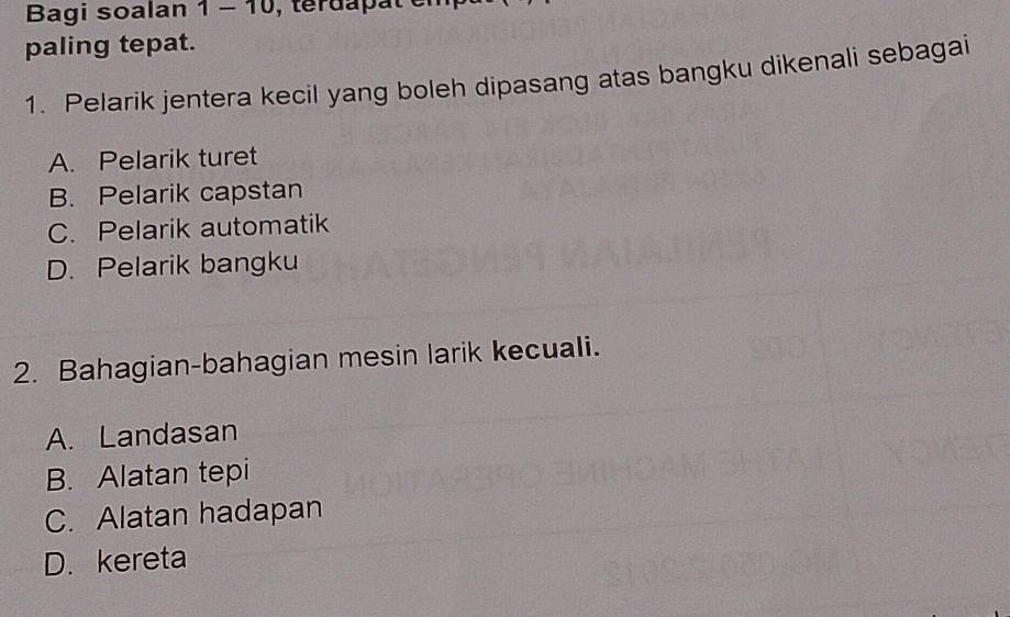 Bagi soalan 1 - 10, terdapat e
paling tepat.
1. Pelarik jentera kecil yang boleh dipasang atas bangku dikenali sebagai
A. Pelarik turet
B. Pelarik capstan
C. Pelarik automatik
D. Pelarik bangku
2. Bahagian-bahagian mesin larik kecuali.
A. Landasan
B. Alatan tepi
C. Alatan hadapan
D. kereta