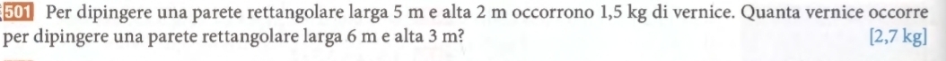 501 Per dipingere una parete rettangolare larga 5 m e alta 2 m occorrono 1,5 kg di vernice. Quanta vernice occorre 
per dipingere una parete rettangolare larga 6 m e alta 3 m? [2,7 kg ]