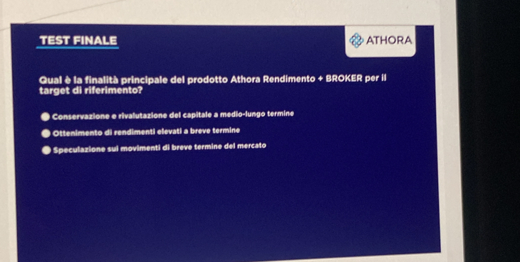 TEST FINALE ATHORA
Qual è la finalità principale del prodotto Athora Rendimento + BROKER per il
target di riferimento?
Conservazione e rivalutazione del capitale a medio-lungo termine
Ottenimento di rendimenti elevati a breve termine
Speculazione sui movimenti di breve termine del mercato