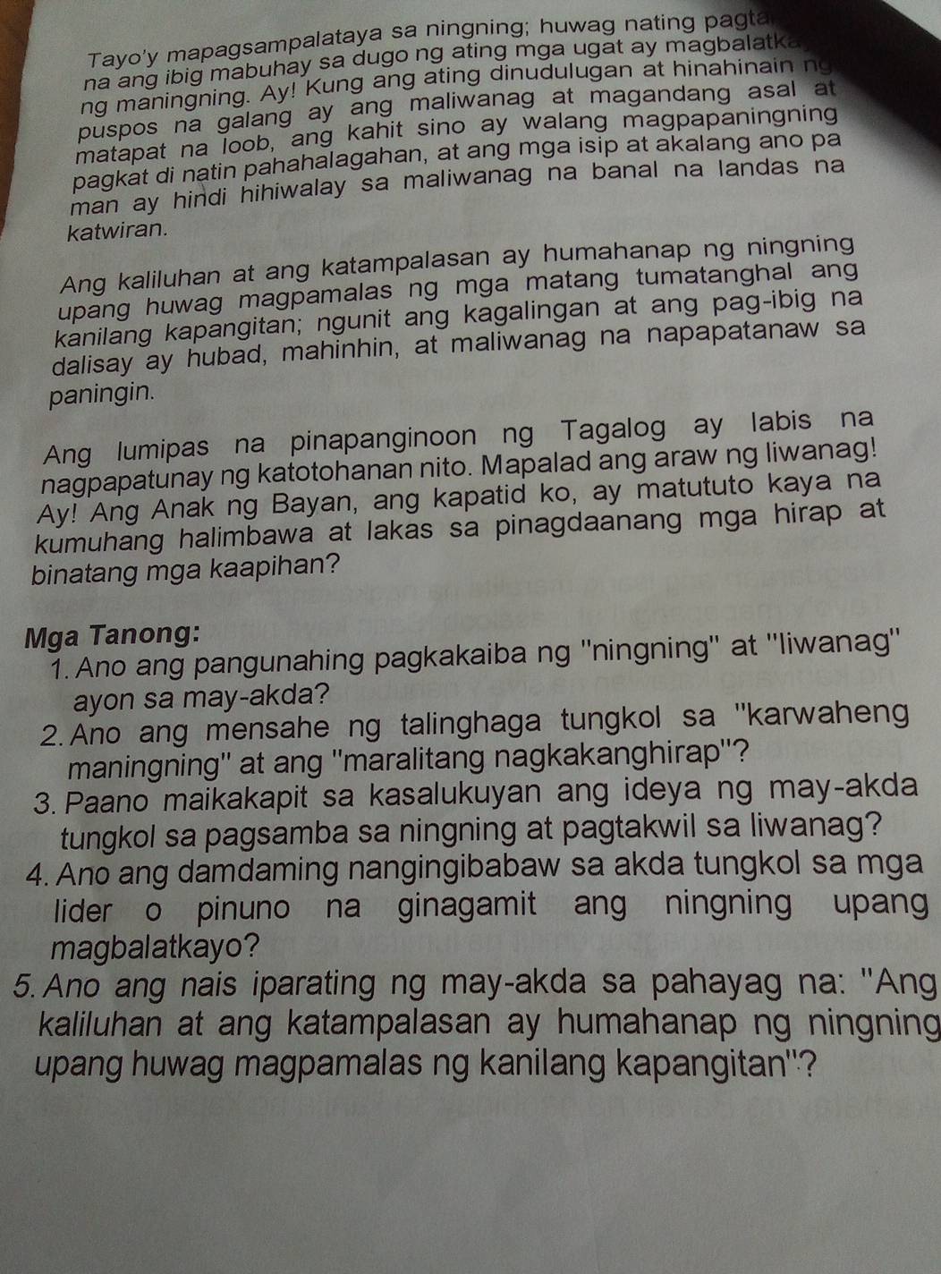 Tayo'y mapagsampalataya sa ningning; huwag nating pagta
na ang ibig mabuhay sa dugo ng ating mga ugat ay magbalatka
ng maningning. Ay! Kung ang ating dinudulugan at hinahinain ng
puspos na galang ay ang maliwanag at magandang asal at
matapat na loob, ang kahit sino ay walang magpapaningning
pagkat di natin pahahalagahan, at ang mga isip at akalang ano pa
man ay hindi hihiwalay sa maliwanag na banal na landas na
katwiran.
Ang kaliluhan at ang katampalasan ay humahanap ng ningning
upang huwag magpamalas ng mga matang tumatanghal ang
kanilang kapangitan; ngunit ang kagalingan at ang pag-ibig na
dalisay ay hubad, mahinhin, at maliwanag na napapatanaw sa
paningin.
Ang lumipas na pinapanginoon ng Tagalog ay labis na
nagpapatunay ng katotohanan nito. Mapalad ang araw ng liwanag!
Ay! Ang Anak ng Bayan, ang kapatid ko, ay matututo kaya na
kumuhang halimbawa at lakas sa pinagdaanang mga hirap at
binatang mga kaapihan?
Mga Tanong:
1. Ano ang pangunahing pagkakaiba ng ''ningning'' at ''liwanag''
ayon sa may-akda?
2. Ano ang mensahe ng talinghaga tungkol sa ''karwaheng
maningning'' at ang ''maralitang nagkakanghirap''?
3. Paano maikakapit sa kasalukuyan ang ideya ng may-akda
tungkol sa pagsamba sa ningning at pagtakwil sa liwanag?
4. Ano ang damdaming nangingibabaw sa akda tungkol sa mga
lider o pinuno na ginagamit ang ningning upang
magbalatkayo?
5. Ano ang nais iparating ng may-akda sa pahayag na: "Ang
kaliluhan at ang katampalasan ay humahanap ng ningning 
upang huwag magpamalas ng kanilang kapangitan'?