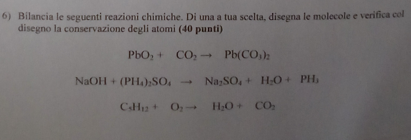 Bilancia le seguenti reazioni chimiche. Di una a tua scelta, disegna le molecole e verifica col 
disegno la conservazione degli atomi (40 punti)
PbO_2+CO_2to Pb(CO_3)_2
NaOH+(PH_4)_2SO_4to Na_2SO_4+H_2O+PH_3
C_5H_12+O_2to H_2O+CO_2