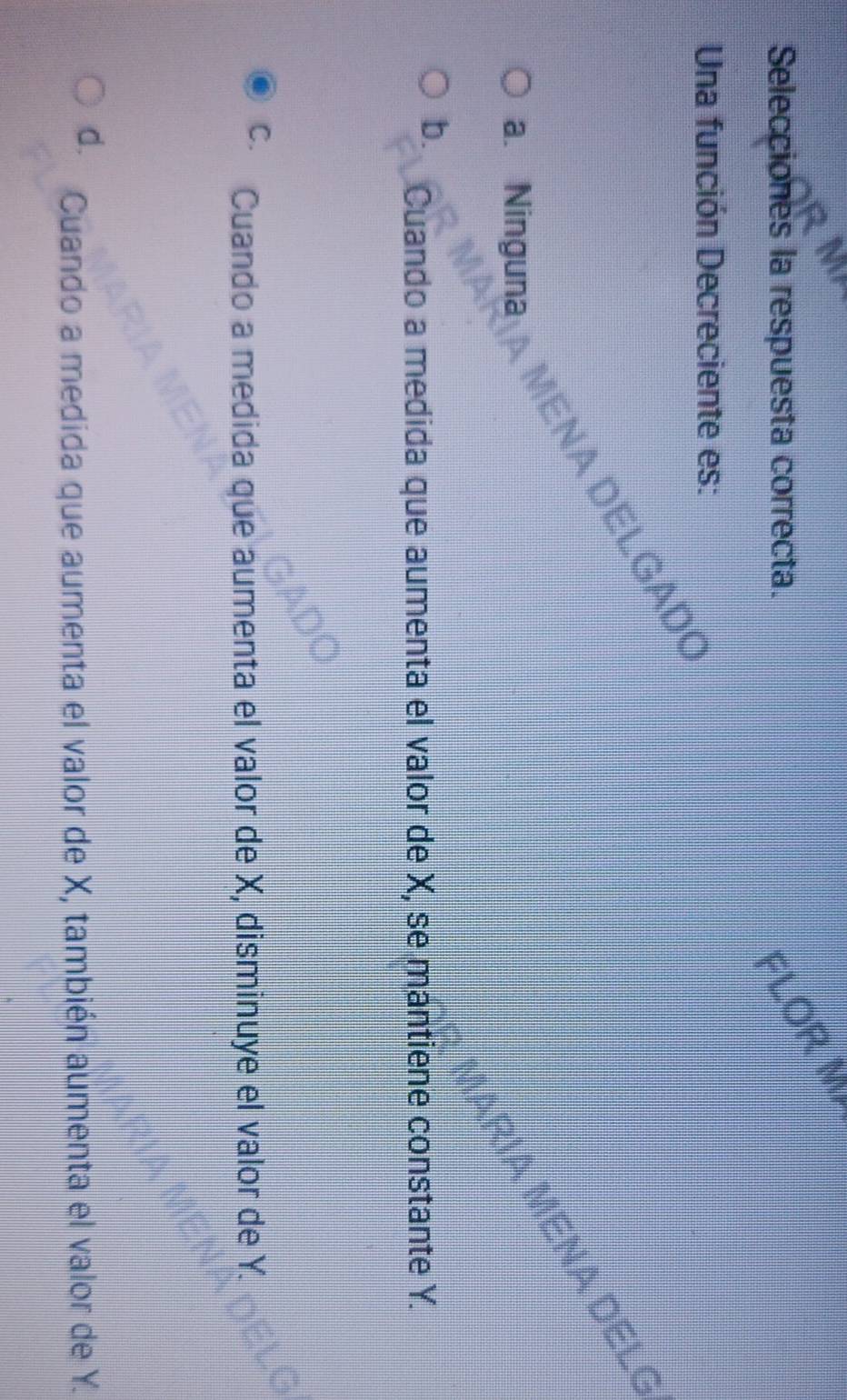 Selecciones la respuesta correcta.
FLOR M
Una función Decreciente es:
MEñA DELGAD
a. Ninguna
IA MENA DELC
b. Cuando a medida que aumenta el valor de X, se mantiene constante Y.
C. Cuando a medida que aumenta el valor de X, disminuye el valor de Y.
d. Cuando a medida que aumenta el valor de X, también aumenta el valor de Y.