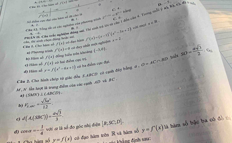 Cho hàm số A. (4;6;-3) f(x) Tiên Tựn
+
-1 0
D. ~5.
-∞
C. 4 .
x
bằng
f'(x)
Số điểm cực đại của hàm số đã cho là +
Câu 12. Tổng tất cả các nghiệm của phương trình B. 1 2^(x^2)+2x=8^(2-x) C. 6 .
với mọi x∈ R.
A. 2 .
 
Câu 1. Cho hàm số câu, thí sinh chọn đúng hoặc sai. Câu trắc nghiệm đúng sai. Thí sinh tr cừ câu 1 đến câu 4. Trong mỗi ý a), b), c), đ) ở mã
A. -6. B. 5 .
phàn f'(x)=(x-1)^2(x^2-3x+2) x=2.
f(x) có đạo hàm
a) Phương trình f'(x)=0 có duy nhất một nghiệm
b) Hàm số f(x) đồng biến trên khoảng (-3;0).
c) Hàm số f(x) có hai điểm cực trị.
d) Hàm số y=f(x^2-6x+1) có ba điểm cực đại.
Câu 2. Cho hình chóp tứ giác đều S.ABCD có cạnh đầy bằng a , O=AC∩ BD biết SO= asqrt(3)/2 . Gọi
M , N lần lượt là trung điểm của các cạnh AD và BC .
a) (SMN)⊥ (ABCD).
b) V_s.dBC= sqrt(3)a^3/12 .
c) d(A,(SBC))= asqrt(3)/3 .
d) cos alpha =- 1/4  với α là số đo góc nhị diện [B;SC;D].
Cho hàm số y=f(x) có đạo hàm trên R và hàm số y=f'(x) là hàm số bậc ba có đồ thị
đá c khẳng định sau: