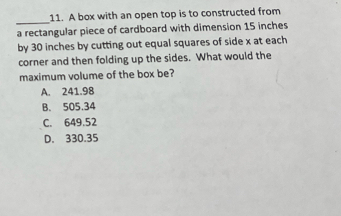 A box with an open top is to constructed from
a rectangular piece of cardboard with dimension 15 inches
by 30 inches by cutting out equal squares of side x at each
corner and then folding up the sides. What would the
maximum volume of the box be?
A. 241.98
B. 505.34
C. 649.52
D. 330.35