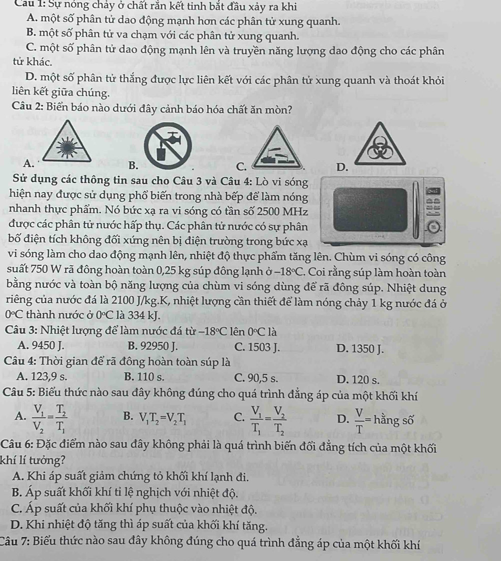 Cau 1: Sự nóng chảy ở chất răn kết tinh bắt đầu xảy ra khi
A. một số phân tử dao động mạnh hơn các phân tử xung quanh.
B. một số phân tử va chạm với các phân tử xung quanh.
C. một số phân tử dao động mạnh lên và truyền năng lượng dao động cho các phân
tử khác.
D. một số phân tử thắng được lực liên kết với các phân tử xung quanh và thoát khỏi
liên kết giữa chúng.
Câu 2: Biển báo nào dưới đây cảnh báo hóa chất ăn mòn?
A.
B.
C.
Sử dụng các thông tin sau cho Câu 3 và Câu 4: Lò vi sóng
hiện nay được sử dụng phổ biến trong nhà bếp để làm nóng
nhanh thực phẩm. Nó bức xạ ra vi sóng có tần số 2500 MHz
được các phân tử nước hấp thụ. Các phân tử nước có sự phân
bố điện tích không đối xứng nên bị điện trường trong bức xạ
vi sóng làm cho dao động mạnh lên, nhiệt độ thực phẩm tăng lên. Chùm vi sóng có công
suất 750 W rã đông hoàn toàn 0,25 kg súp đông lạnh ở -18°C. Coi rằng súp làm hoàn toàn
bằng nước và toàn bộ năng lượng của chùm vi sóng dùng để rã đông súp. Nhiệt dung
riếng của nước đá là 2100 J/kg.K, nhiệt lượng cần thiết để làm nóng chảy 1 kg nước đá ở
0°C thành nước ở 0°C là 334 kJ.
Câu 3: Nhiệt lượng để làm nước đá từ -18°C lên 0°C là
A. 9450 J. B. 92950 J. C. 1503 J. D. 1350 J.
Câu 4: Thời gian để rã đông hoàn toàn súp là
A. 123,9 s. B. 110 s. C. 90,5 s. D. 120 s.
Câu 5: Biểu thức nào sau đây không đúng cho quá trình đẳng áp của một khối khí
B. V_1T_2=V_2T_1 C.
A. frac V_1V_2=frac T_2T_1 frac V_1T_1=frac V_2T_2 D.  V/T = hằng số
Câu 6: Đặc điểm nào sau đây không phải là quá trình biến đổi đẳng tích của một khối
khí lí tưởng?
A. Khi áp suất giảm chứng tỏ khối khí lạnh đi.
B. Áp suất khối khí tỉ lệ nghịch với nhiệt độ.
C. Áp suất của khối khí phụ thuộc vào nhiệt độ.
D. Khi nhiệt độ tăng thì áp suất của khối khí tăng.
Câu 7: Biểu thức nào sau đây không đúng cho quá trình đẳng áp của một khối khí