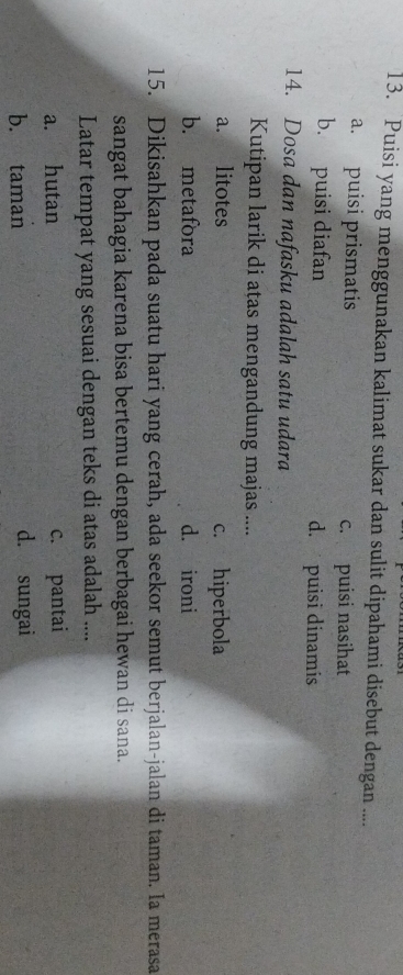 Puisi yang menggunakan kalimat sukar dan sulit dipahami disebut dengan ....
a. puisi prismatis c. puisi nasihat
b. puisi diafan d. puisi dinamis
14. Dosa dan nafasku adalah satu udara
Kutipan larik di atas mengandung majas ....
a. litotes c. hiperbola
b. metafora d. ironi
15. Dikisahkan pada suatu hari yang cerah, ada seekor semut berjalan-jalan di taman. Ia merasa
sangat bahagia karena bisa bertemu dengan berbagai hewan di sana.
Latar tempat yang sesuai dengan teks di atas adalah ....
a. hutan c. pantai
b. taman d. sungai