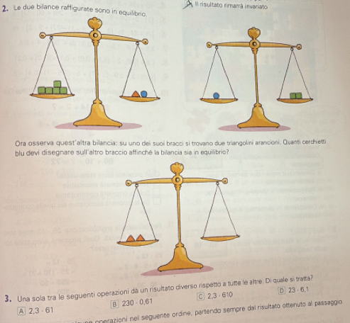 Il risultato rimarrá invariato
2. Le due bilance raffigurate sono in equilib
Ora osserva quest'altra bilancia: su uno dei suoi bracci si trovano due triangolini arancioni. Quanti cerchietti
blu devi disegnare sull"altro braccio affinché la bilancia sia in equilibrio?
3. Una sola tra le seguenti operazioni dà un risultato diverso rispetto a tutte le altre. Di quale si tratta? D] 23 6,1
A 2,3 61 B] 230· 0.61 C 2,3· 610
un pperazioni nel seguente ordine, partendo sempre dal risultato ottenuto al passaggio