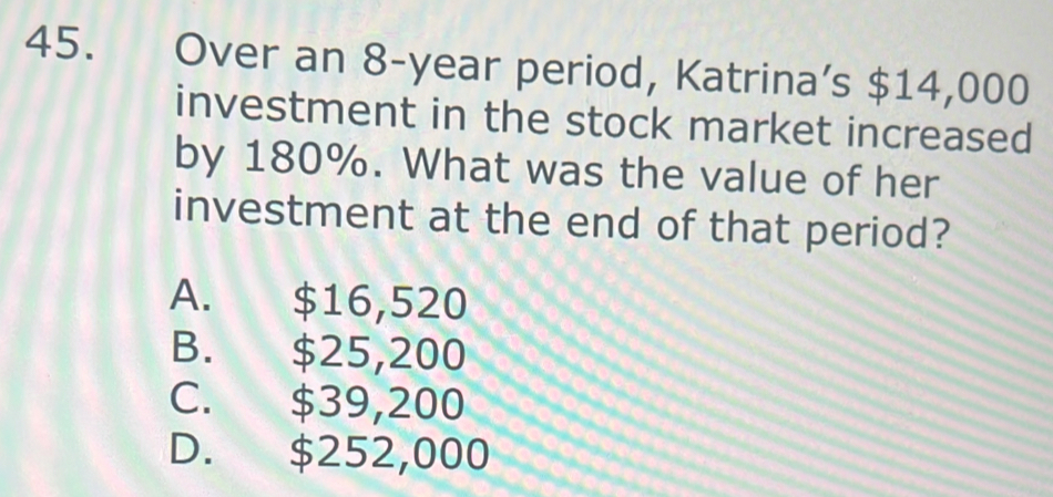 Over an 8-year period, Katrina’s $14,000
investment in the stock market increased
by 180%. What was the value of her
investment at the end of that period?
A. $16,520
B. $25,200
C. $39,200
D. $252,000