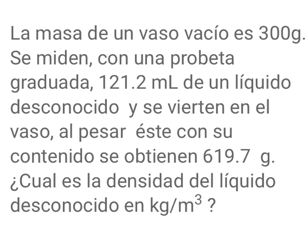 La masa de un vaso vacío es 300g. 
Se miden, con una probeta 
graduada, 121.2 mL de un líquido 
desconocido y se vierten en el 
vaso, al pesar éste con su 
contenido se obtienen 619.7 g. 
¿Cual es la densidad del líquido 
desconocido en kg/m^3 ?