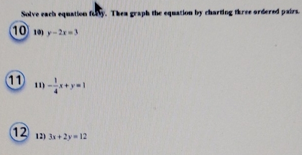 Solve each equation fary. Then graph the equation by charting three ordered pairs.
1010) y-2x=3
11 11) - 1/4 x+y=1
12 12) 3x+2y=12