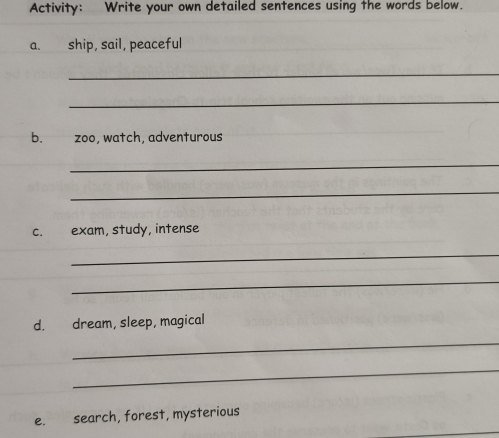 Activity: Write your own detailed sentences using the words below. 
a. ship, sail, peaceful 
_ 
_ 
b. zoo, watch, adventurous 
_ 
_ 
c. exam, study, intense 
_ 
_ 
d. dream, sleep, magical 
_ 
_ 
e. search, forest, mysterious