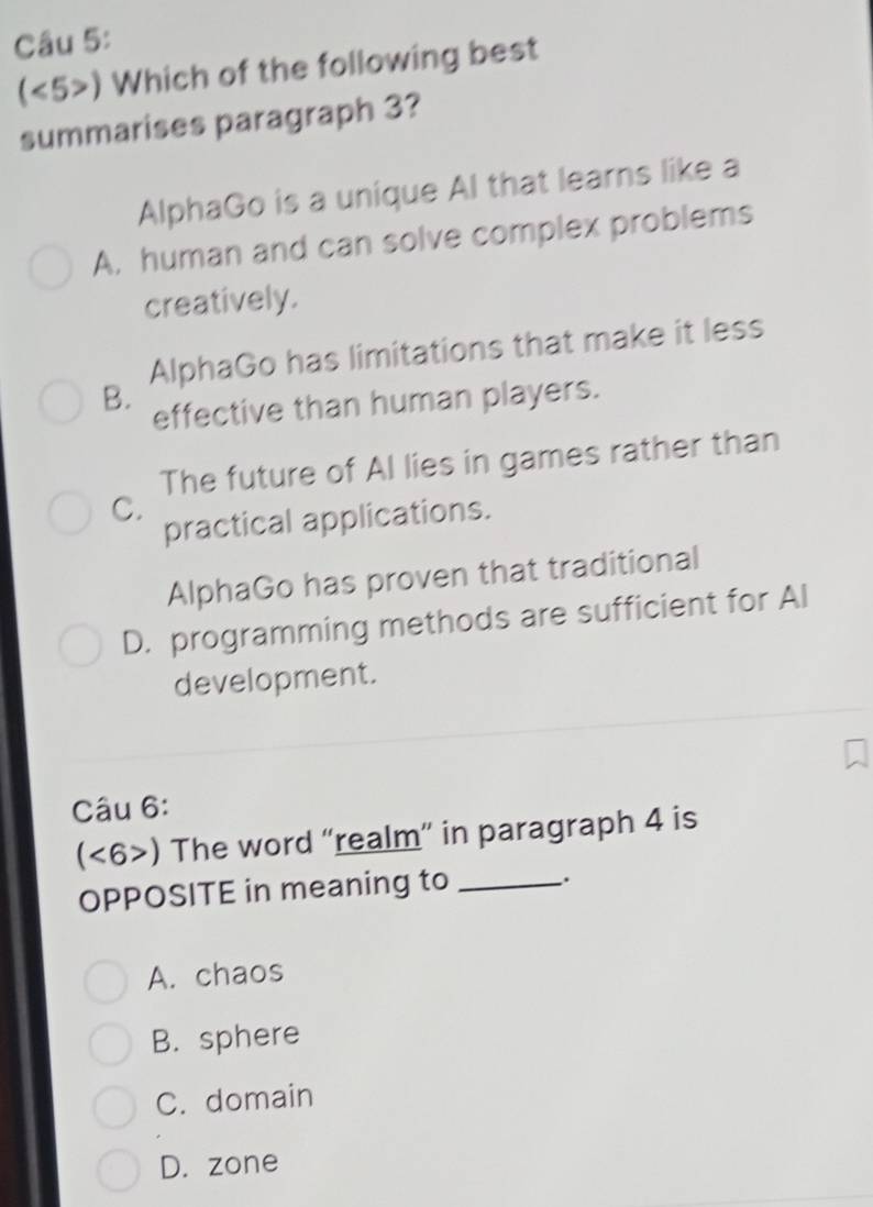 (<5>) Which of the following best
summarises paragraph 3?
AlphaGo is a unique Al that learns like a
A, human and can solve complex problems
creatively.
AlphaGo has limitations that make it less
B.
effective than human players.
The future of Al lies in games rather than
C.
practical applications.
AlphaGo has proven that traditional
D. programming methods are sufficient for Al
development.
Câu 6:
, 6>) The word “realm” in paragraph 4 is
OPPOSITE in meaning to _.
A. chaos
B. sphere
C. domain
D. zone