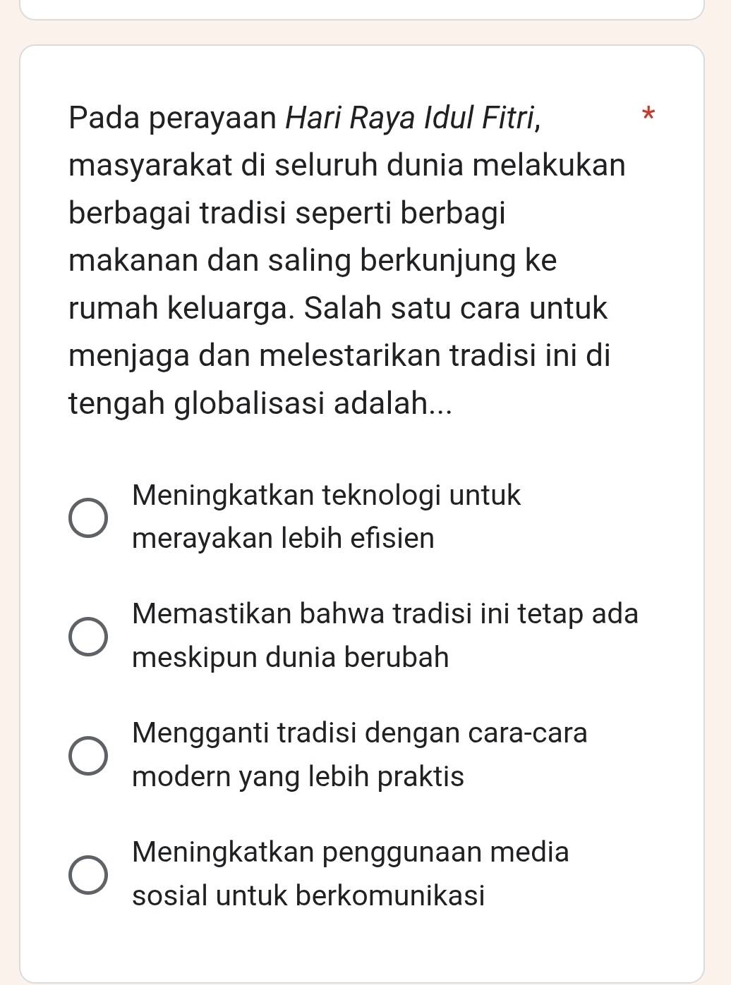 Pada perayaan Hari Raya Idul Fitri,
*
masyarakat di seluruh dunia melakukan
berbagai tradisi seperti berbagi
makanan dan saling berkunjung ke
rumah keluarga. Salah satu cara untuk
menjaga dan melestarikan tradisi ini di
tengah globalisasi adalah...
Meningkatkan teknologi untuk
merayakan lebih efisien
Memastikan bahwa tradisi ini tetap ada
meskipun dunia berubah
Mengganti tradisi dengan cara-cara
modern yang lebih praktis
Meningkatkan penggunaan media
sosial untuk berkomunikasi