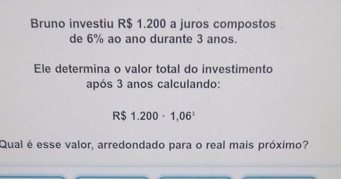 Bruno investiu R$ 1.200 a juros compostos 
de 6% ao ano durante 3 anos. 
Ele determina o valor total do investimento 
após 3 anos calculando:
R$ 1.200· 1,06^3
Qual é esse valor, arredondado para o real mais próximo?