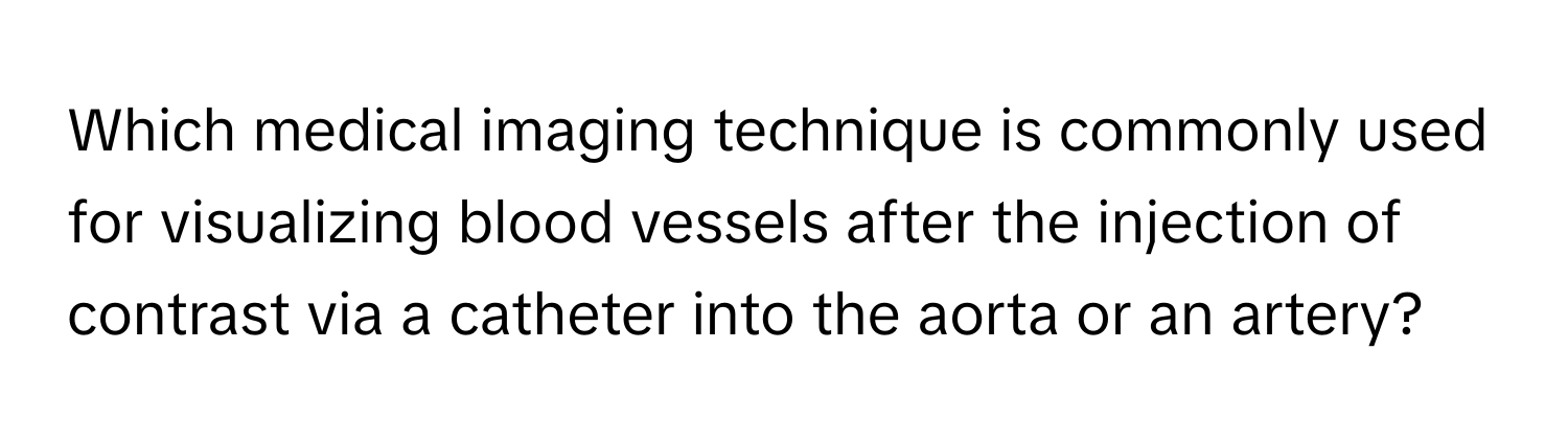 Which medical imaging technique is commonly used for visualizing blood vessels after the injection of contrast via a catheter into the aorta or an artery?