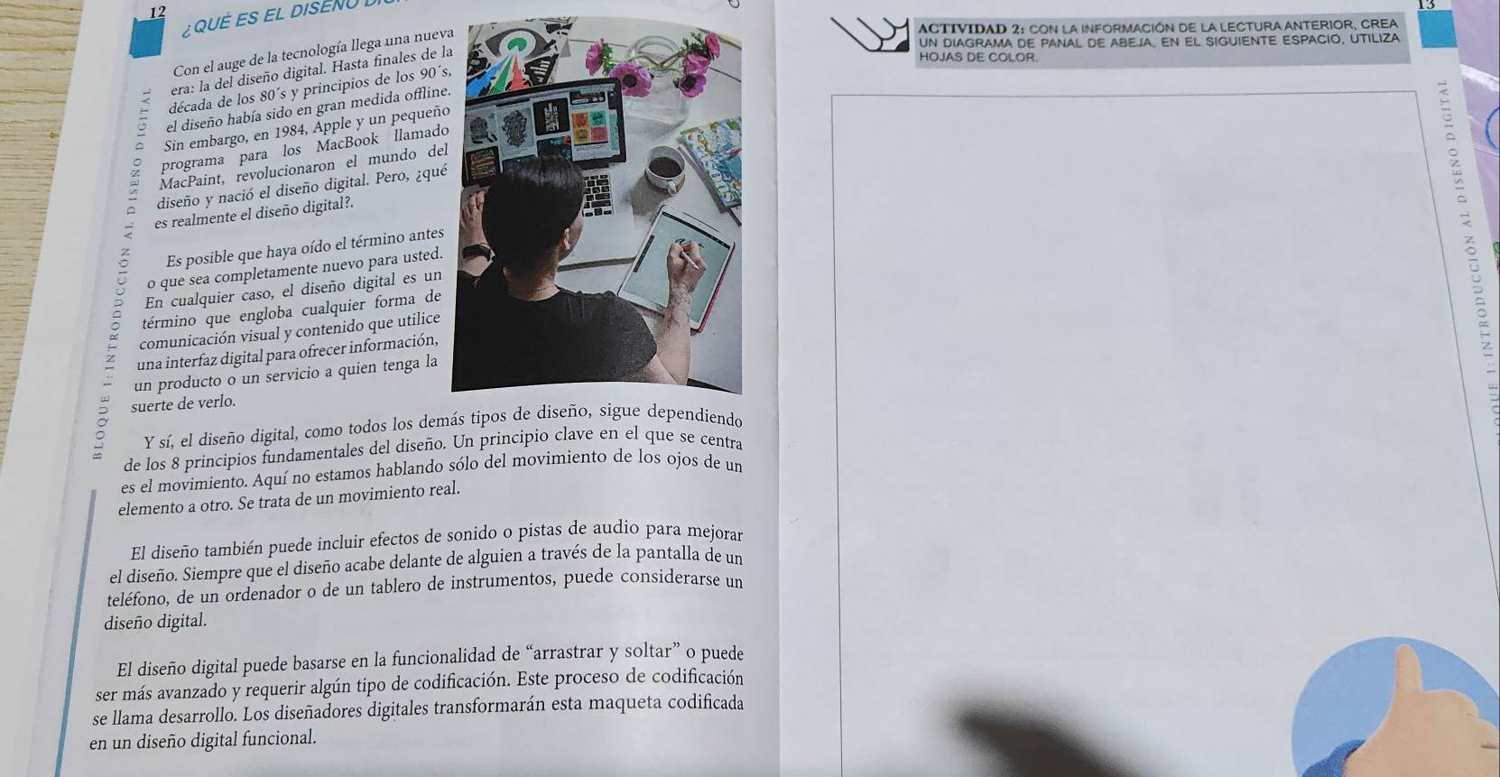 QUéES EL DISEN 
ACTIVIDAD 2: CON LA INFORMACIÓN DE La LECTURA ANTERIOR, CREA
uN DIAGRAMA DE PANAL DE ABEJA. EN EL SIGUIENTE ESPACIO, UTILIZA
Con el auge de la tecnología llega una nuev
era: la del diseño digital. Hasta finales de l
HOJAS DE COLOR.
década de los 80´s y principios de los 90´s
el diseño había sido en gran medida offline
Sin embargo, en 1984, Apple y un pequeño
programa para los MacBook llamado
MacPaint, revolucionaron el mundo del
diseño y nació el diseño digital. Pero, ¿qué
es realmente el diseño digital?.
término que engloba cualquier forma de a
Es posible que haya oído el término antes
o que sea completamente nuevo para usted.
En cualquier caso, el diseño digital es un
comunicación visual y contenido que utilice
una interfaz digital para ofrecer información,
un producto o un servicio a quien tenga la
。 suerte de verlo.
Y sí, el diseño digital, como todos los dem
de los 8 principios fundamentales del diseño. Un principio clave en el que se centra
es el movimiento. Aquí no estamos hablando sólo del movimiento de los ojos de un
elemento a otro. Se trata de un movimiento real.
El diseño también puede incluir efectos de sonido o pistas de audio para mejorar
el diseño. Siempre que el diseño acabe delante de alguien a través de la pantalla de un
teléfono, de un ordenador o de un tablero de instrumentos, puede considerarse un
diseño digital.
El diseño digital puede basarse en la funcionalidad de “arrastrar y soltar” o puede
ser más avanzado y requerir algún tipo de codificación. Este proceso de codificación
se llama desarrollo. Los diseñadores digitales transformarán esta maqueta codificada
en un diseño digital funcional.