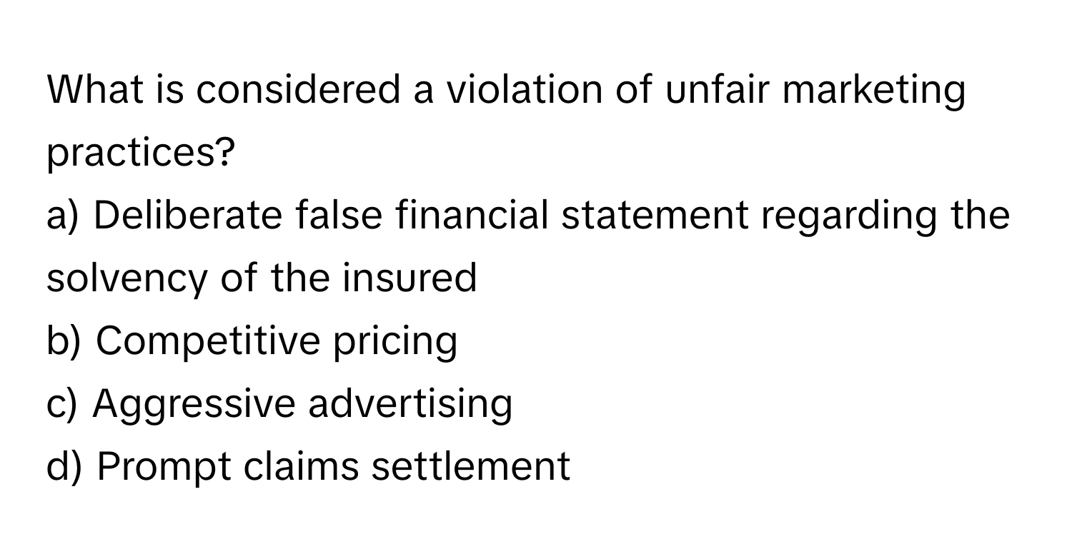 What is considered a violation of unfair marketing practices?

a) Deliberate false financial statement regarding the solvency of the insured 
b) Competitive pricing 
c) Aggressive advertising 
d) Prompt claims settlement