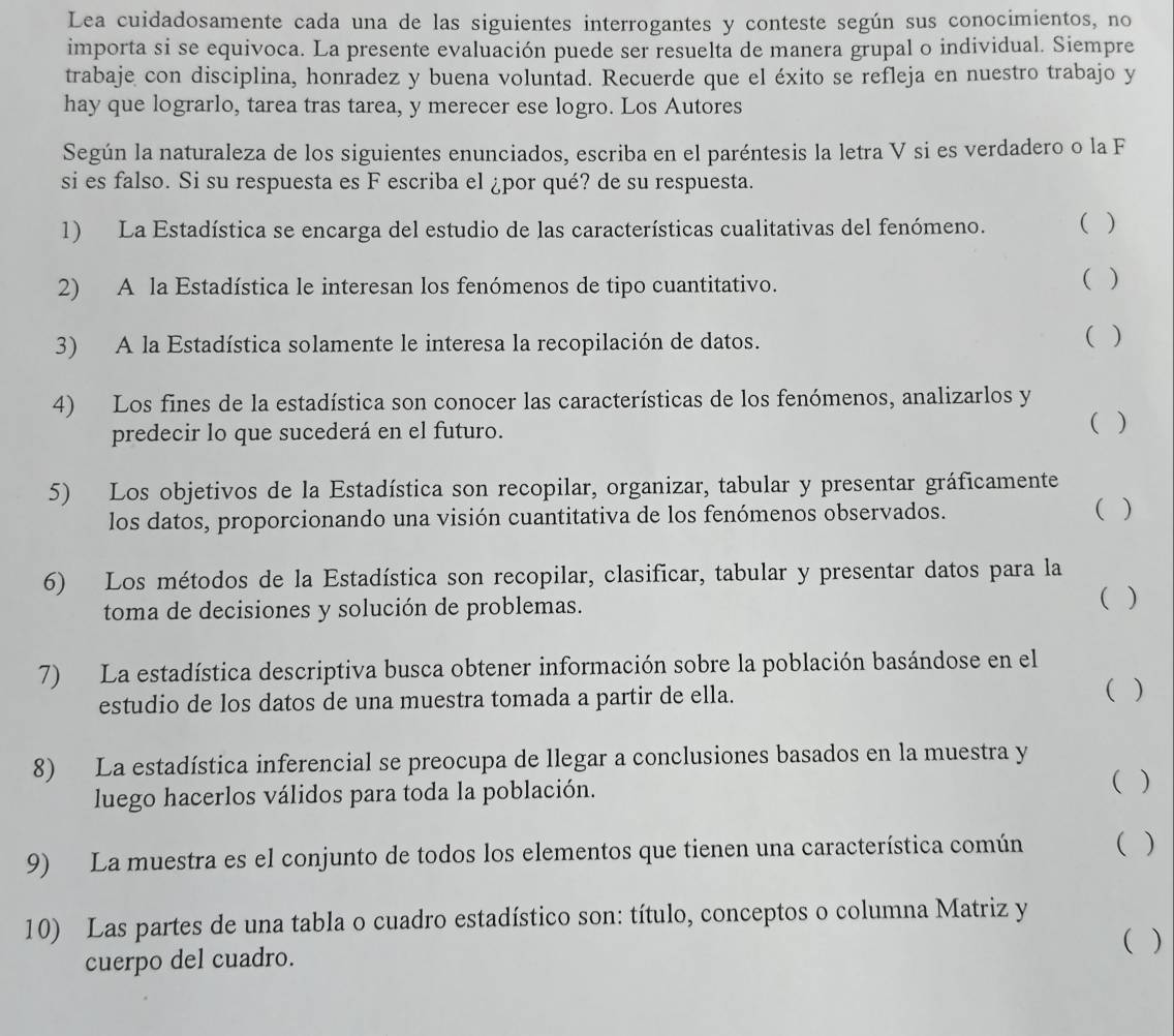 Lea cuidadosamente cada una de las siguientes interrogantes y conteste según sus conocimientos, no
importa si se equivoca. La presente evaluación puede ser resuelta de manera grupal o individual. Siempre
trabaje con disciplina, honradez y buena voluntad. Recuerde que el éxito se refleja en nuestro trabajo y
hay que lograrlo, tarea tras tarea, y merecer ese logro. Los Autores
Según la naturaleza de los siguientes enunciados, escriba en el paréntesis la letra V si es verdadero o la F
si es falso. Si su respuesta es F escriba el ¿por qué? de su respuesta.
1) La Estadística se encarga del estudio de las características cualitativas del fenómeno. ( )
2) A la Estadística le interesan los fenómenos de tipo cuantitativo.
( )
3) A la Estadística solamente le interesa la recopilación de datos. ( )
4) Los fines de la estadística son conocer las características de los fenómenos, analizarlos y
predecir lo que sucederá en el futuro. ( )
5) Los objetivos de la Estadística son recopilar, organizar, tabular y presentar gráficamente
los datos, proporcionando una visión cuantitativa de los fenómenos observados. ( )
6) Los métodos de la Estadística son recopilar, clasificar, tabular y presentar datos para la
toma de decisiones y solución de problemas.
( )
7) La estadística descriptiva busca obtener información sobre la población basándose en el
estudio de los datos de una muestra tomada a partir de ella.
( )
8) La estadística inferencial se preocupa de llegar a conclusiones basados en la muestra y
luego hacerlos válidos para toda la población. ( )
9) La muestra es el conjunto de todos los elementos que tienen una característica común ( )
10) Las partes de una tabla o cuadro estadístico son: título, conceptos o columna Matriz y
( )
cuerpo del cuadro.