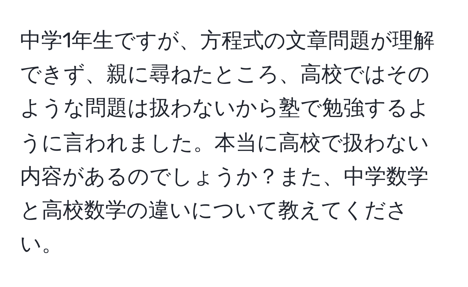 中学1年生ですが、方程式の文章問題が理解できず、親に尋ねたところ、高校ではそのような問題は扱わないから塾で勉強するように言われました。本当に高校で扱わない内容があるのでしょうか？また、中学数学と高校数学の違いについて教えてください。