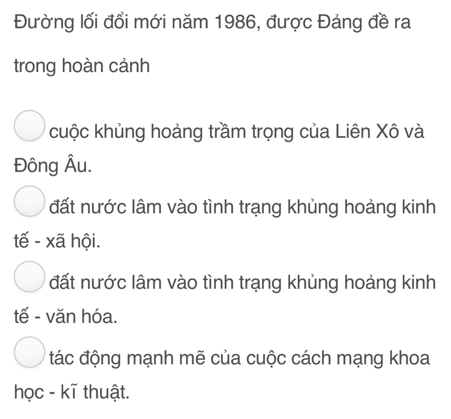 Đường lối đổi mới năm 1986, được Đảng đề ra
trong hoàn cảnh
cuộc khủng hoảng trầm trọng của Liên Xô và
Đông Âu.
đất nước lâm vào tình trạng khủng hoảng kinh
tế - xã hội.
đất nước lâm vào tình trạng khủng hoảng kinh
tế - văn hóa.
đác động mạnh mẽ của cuộc cách mạng khoa
học - kĩ thuật.