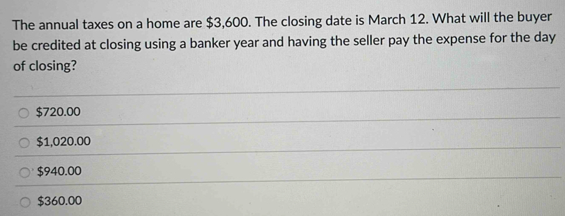 The annual taxes on a home are $3,600. The closing date is March 12. What will the buyer
be credited at closing using a banker year and having the seller pay the expense for the day
of closing?
$720.00
$1,020.00
$940.00
$360.00