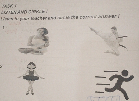 TASK 1 
LISTEN AND CIRKLE ! 
Listen to your teacher and circle the correct answer ! 
1. 
2.