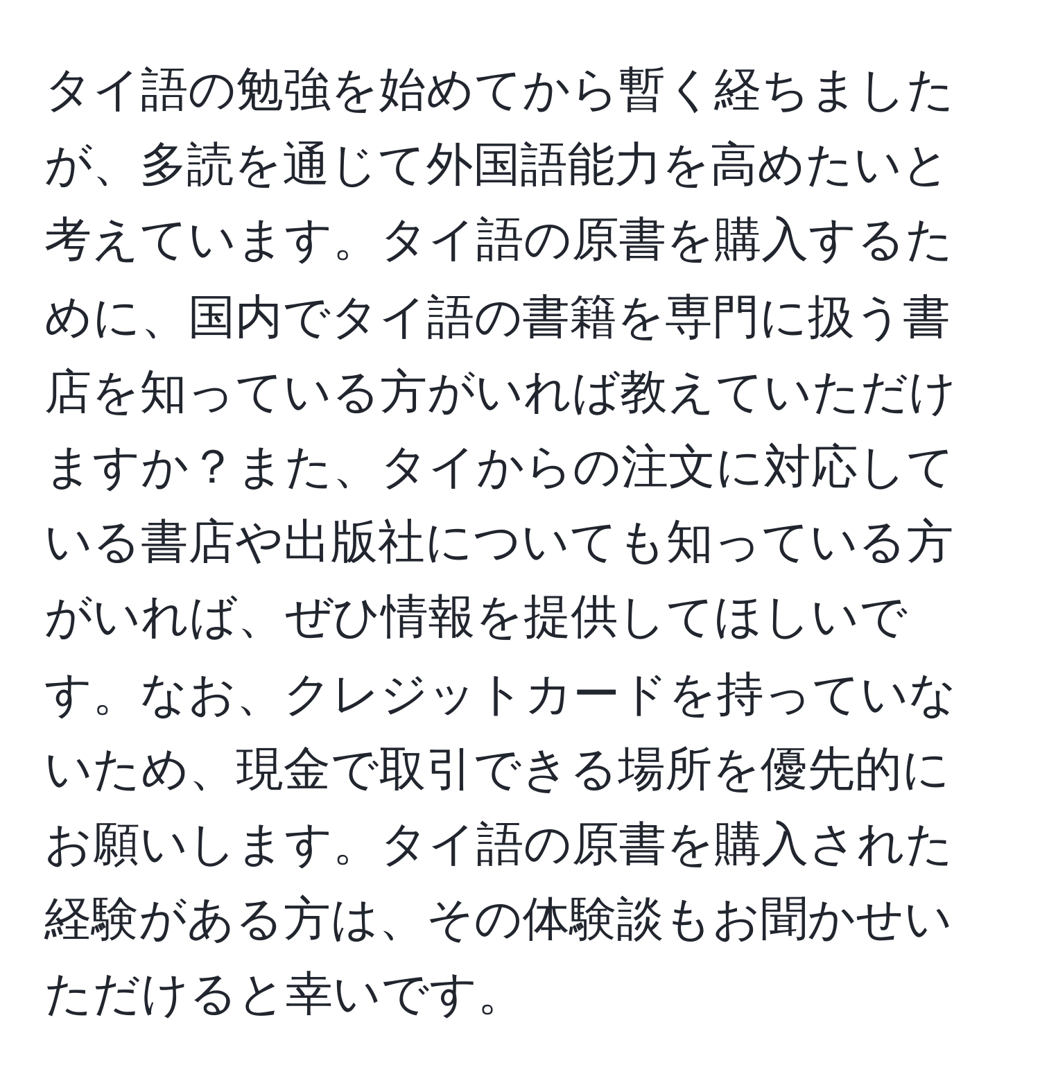 タイ語の勉強を始めてから暫く経ちましたが、多読を通じて外国語能力を高めたいと考えています。タイ語の原書を購入するために、国内でタイ語の書籍を専門に扱う書店を知っている方がいれば教えていただけますか？また、タイからの注文に対応している書店や出版社についても知っている方がいれば、ぜひ情報を提供してほしいです。なお、クレジットカードを持っていないため、現金で取引できる場所を優先的にお願いします。タイ語の原書を購入された経験がある方は、その体験談もお聞かせいただけると幸いです。