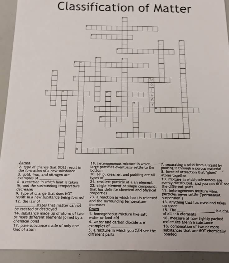 Classification of Matter 
Across 19. heterogeneous mixture in which 7. separating a solid from a liquid by 
2. type of change that DOES result in large particles eventually settle to the pouring it through a porous material 
the formation of a new substance bottom 8. force of attraction that "glues" 
3. gold, iron, and nitrogen are 20. jello, creamer, and pudding are all atoms together 
examples of _types of_ 10. mixture in which substances are 
6. a reaction in which heat is taken 21. smallest particle of a an element evenly distributed, and you can NOT see 
IN, and the surrounding temperature 22. single element or single compound, the different parts 
decreases that has definite chemical and physical 11. heterogeneous mixture whos 
9. type of change that does NOT properties particles nèver settle ("permanent 
result in a new substance being formed 23. a reaction in which heat is released suspension") 
_12. the law of_ _increases and the surrounding temperature up space 13. anything that has mass and takes 
states that matter cannot 
be created or destroyed Down 15. The 
14. substance made up of atoms of two 1. homogeneous mixture like salt of all 118 elements is a cha 
or more different elements joined by a water or kool-aid 16. measure of how tightly packed 
chemical bond 4. water and carbon dioxide are molecules are in a substance 
17. pure substance made of only one examples of _18. combination of two or more 
kind of atom 5. a mixture in which you CAN see the substances that are NOT chemically 
different parts bonded