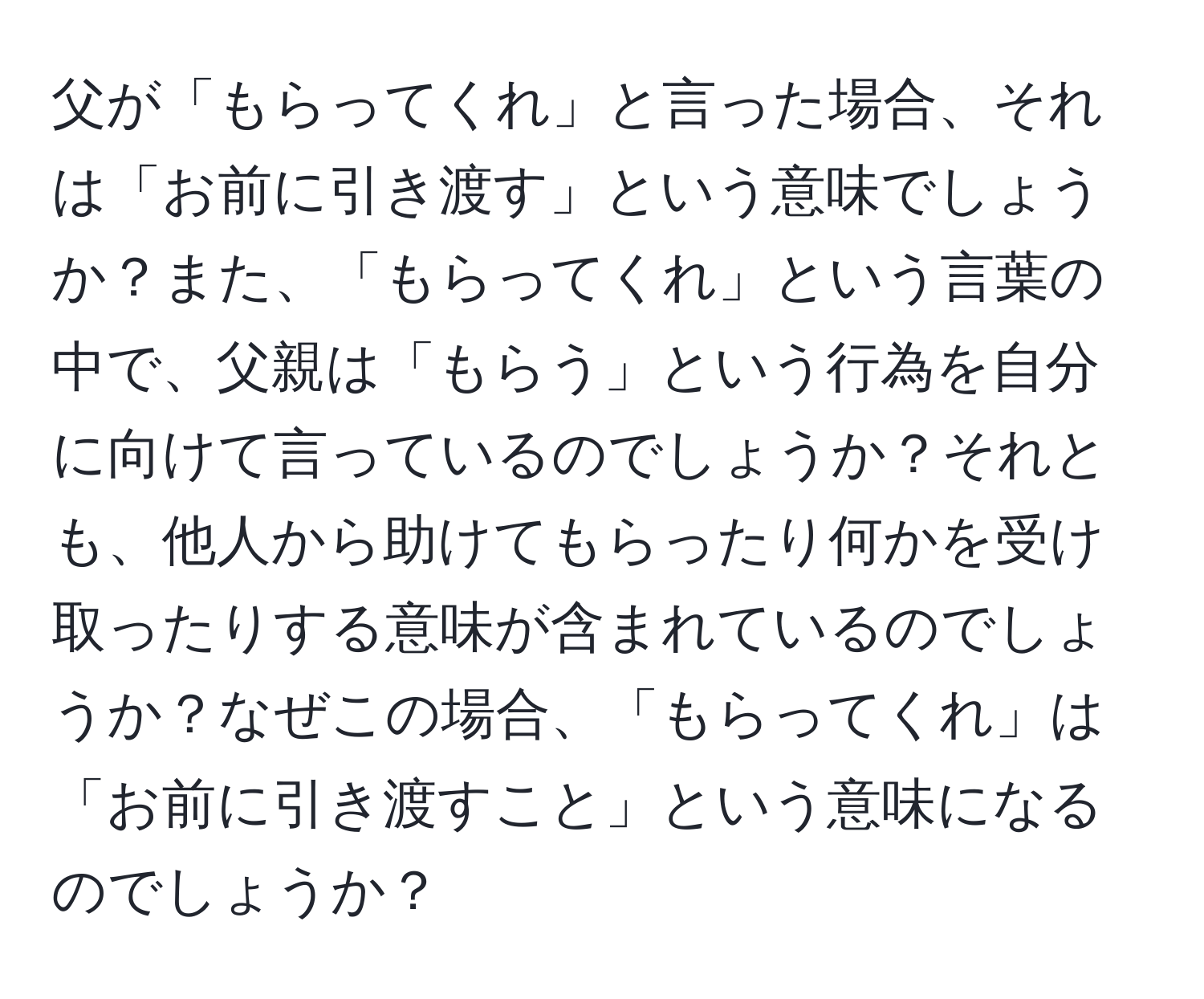 父が「もらってくれ」と言った場合、それは「お前に引き渡す」という意味でしょうか？また、「もらってくれ」という言葉の中で、父親は「もらう」という行為を自分に向けて言っているのでしょうか？それとも、他人から助けてもらったり何かを受け取ったりする意味が含まれているのでしょうか？なぜこの場合、「もらってくれ」は「お前に引き渡すこと」という意味になるのでしょうか？