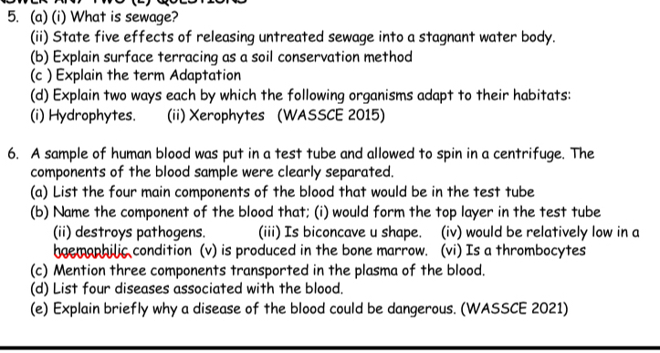 What is sewage? 
(ii) State five effects of releasing untreated sewage into a stagnant water body. 
(b) Explain surface terracing as a soil conservation method 
(c ) Explain the term Adaptation 
(d) Explain two ways each by which the following organisms adapt to their habitats: 
(i) Hydrophytes. (ii) Xerophytes (WASSCE 2015) 
6. A sample of human blood was put in a test tube and allowed to spin in a centrifuge. The 
components of the blood sample were clearly separated. 
(a) List the four main components of the blood that would be in the test tube 
(b) Name the component of the blood that; (i) would form the top layer in the test tube 
(ii) destroys pathogens. (iii) Is biconcave u shape. (iv) would be relatively low in a 
hgemophilic condition (v) is produced in the bone marrow. (vi) Is a thrombocytes 
(c) Mention three components transported in the plasma of the blood. 
(d) List four diseases associated with the blood. 
(e) Explain briefly why a disease of the blood could be dangerous. (WASSCE 2021)