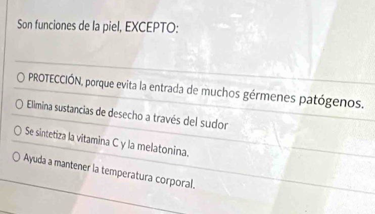 Son funciones de la piel, EXCEPTO:
PROTECCIÓN, porque evita la entrada de muchos gérmenes patógenos.
Elimina sustancias de desecho a través del sudor
Se sintetiza la vitamina C y la melatonina.
Ayuda a mantener la temperatura corporal.