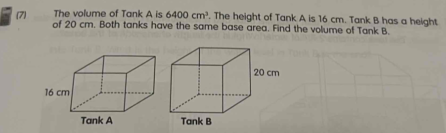 (7) The volume of Tank A is 6400cm^3. The height of Tank A is 16 cm. Tank B has a height 
of 20 cm. Both tanks have the same base area. Find the volume of Tank B.