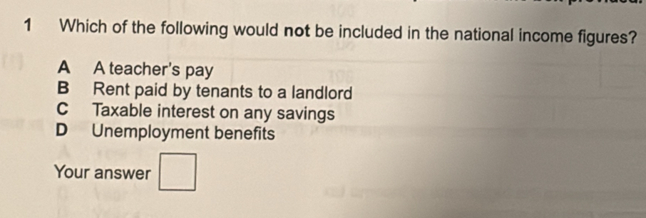 Which of the following would not be included in the national income figures?
A A teacher's pay
B Rent paid by tenants to a landlord
C Taxable interest on any savings
D Unemployment benefits
Your answer