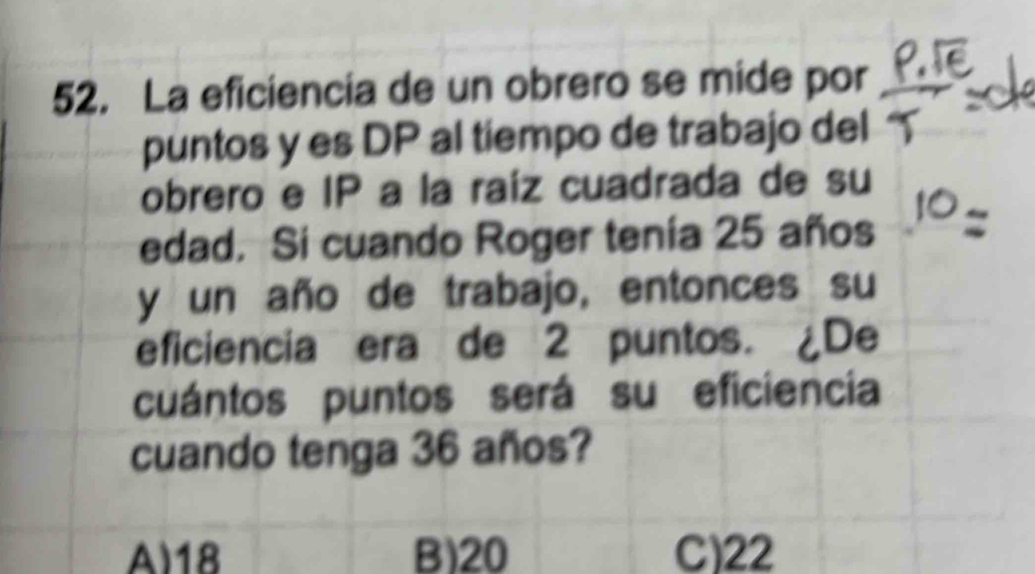 La eficiencia de un obrero se mide por
puntos y es DP al tiempo de trabajo del
obrero e IP a la raíz cuadrada de su
edad. Si cuando Roger tenía 25 años
y un año de trabajo, entonces su
eficiencia era de 2 puntos. ¿De
cuántos puntos será su eficiencia
cuando tenga 36 años?
A) 18 B) 20 C) 22