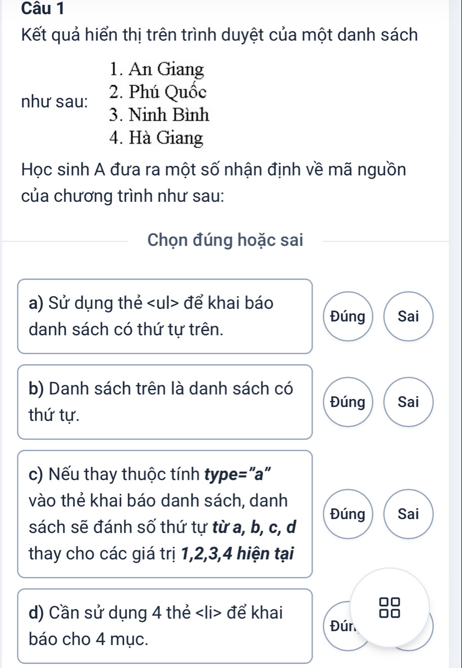 Kết quả hiển thị trên trình duyệt của một danh sách 
1. An Giang 
như sau: 2. Phú Quốc 
3. Ninh Bình 
4. Hà Giang 
Học sinh A đưa ra một số nhận định về mã nguồn 
của chương trình như sau: 
Chọn đúng hoặc sai 
a) Sử dụng thẻ để khai báo 
Đúng Sai 
danh sách có thứ tự trên. 
b) Danh sách trên là danh sách có 
Đúng Sai 
thứ tự. 
c) Nếu thay thuộc tính type="a" 
vào thẻ khai báo danh sách, danh 
Đúng Sai 
sách sẽ đánh số thứ tự từ a, b, c, d 
thay cho các giá trị 1, 2, 3, 4 hiện tại 
d) Cần sử dụng 4 thẻ để khai 
Đúr 
báo cho 4 mục.