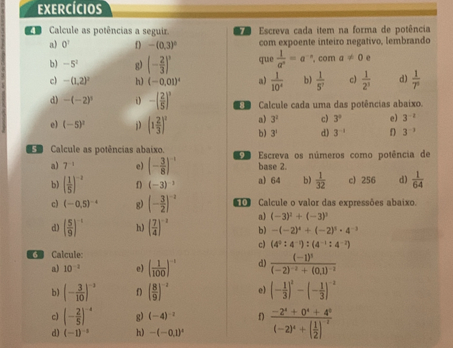 EXERCíCIos
e Calcule as potências a seguir.  Escreva cada item na forma de potência
a) 0^7 f) -(0,3)^0 com expoente inteiro negativo, lembrando
b) -5^2 g) (- 2/3 )^3 que  1/a^n =a^(-n) , com a!= 0 e
c) -(1,2)^2 h) (-0.01)^4 a)  1/10^4  b)  1/5^7  c)  1/2^3  d)  1/7^5 
d) -(-2)^5 i) -( 2/5 )^3 Calcule cada uma das potências abaixo.
e) (-5)^2 i) (1 2/3 )^2
a) 3^2 c) 3° e) 3^(-2)
b) 3^1 d) 3^(-1) f) 3^(-3)
Calcule as potências abaixo.   Escreva os números como potência de
a) 7^(-1) e) (- 3/8 )^-1 base 2.
b) ( 1/5 )^-2 f) (-3)^-3 a) 64 b)  1/32  c) 256 d)  1/64 
c) (-0,5)^-4 g) (- 3/2 )^-2 0 Calcule o valor das expressões abaixo.
a) (-3)^2+(-3)^3
d) ( 5/9 )^-1 h) ( 7/4 )^-2
b) -(-2)^4+(-2)^5· 4^(-3)
c) (4^0:4^(-1)):(4^(-1):4^(-2))
G Calcule:
d)
a) 10^(-2) e) ( 1/100 )^-1 frac (-1)^5(-2)^-2+(0,1)^-2
e)
b) (- 3/10 )^-3 f) ( 8/9 )^-2 (- 1/3 )^2-(- 1/3 )^-2
c) (- 2/5 )^-4 g) (-4)^-2 f) frac -2^4+0^4+4^0(-2)^4+( 1/2 )^-2
d) (-1)^-5 h) -(-0,1)^4