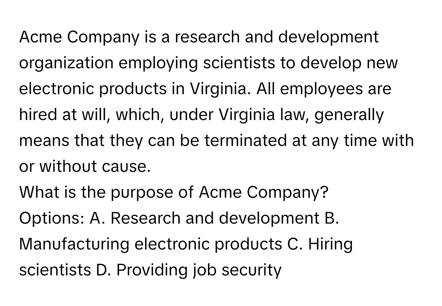 Acme Company is a research and development organization employing scientists to develop new electronic products in Virginia. All employees are hired at will, which, under Virginia law, generally means that they can be terminated at any time with or without cause. 

What is the purpose of Acme Company?
Options: A. Research and development B. Manufacturing electronic products C. Hiring scientists D. Providing job security