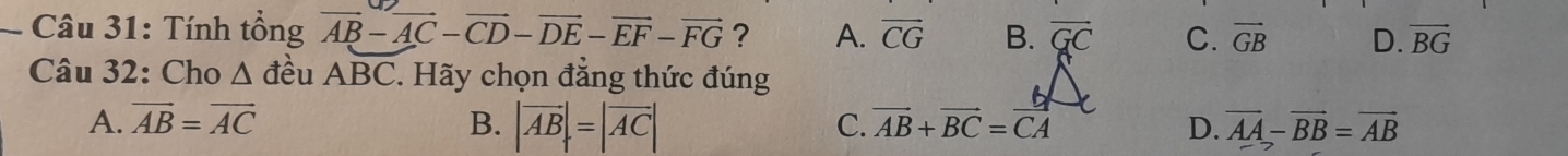 Tính tổng vector AB-vector AC-vector CD-vector DE-vector EF-vector FG ? A. overline CG B. vector GC C. vector GB D. vector BG
Câu 32: Cho Δ đều ABC. Hãy chọn đẳng thức đúng
A. vector AB=vector AC B. |vector AB|=|vector AC| C. vector AB+vector BC=vector CA D. overline AA-overline BB=overline AB