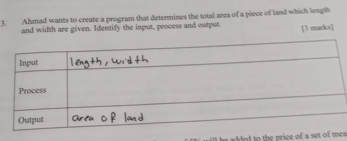 Ahmad wants to create a program that determines the total area of a piece of land which length 
and width are given. Identify the input, process and output. 
[3 marks] 
he added to the price of a set of ma .