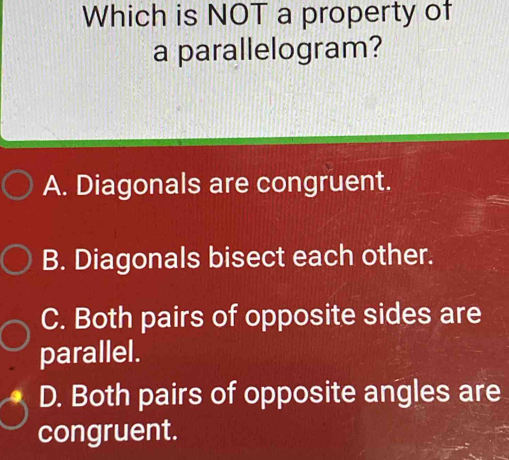 Which is NOT a property of
a parallelogram?
A. Diagonals are congruent.
B. Diagonals bisect each other.
C. Both pairs of opposite sides are
parallel.
D. Both pairs of opposite angles are
congruent.