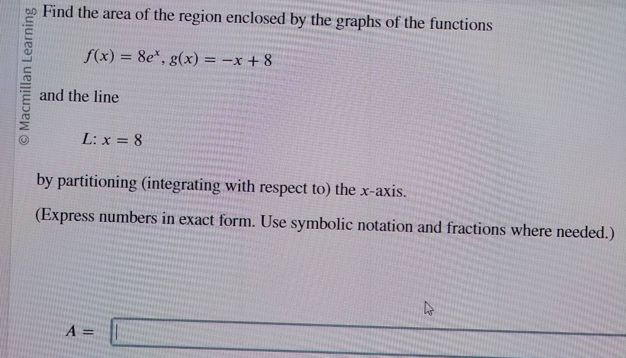 a Find the area of the region enclosed by the graphs of the functions
f(x)=8e^x, g(x)=-x+8
and the line 
L: x=8
by partitioning (integrating with respect to) the x-axis. 
(Express numbers in exact form. Use symbolic notation and fractions where needed.)
 c/c ....|
A=□