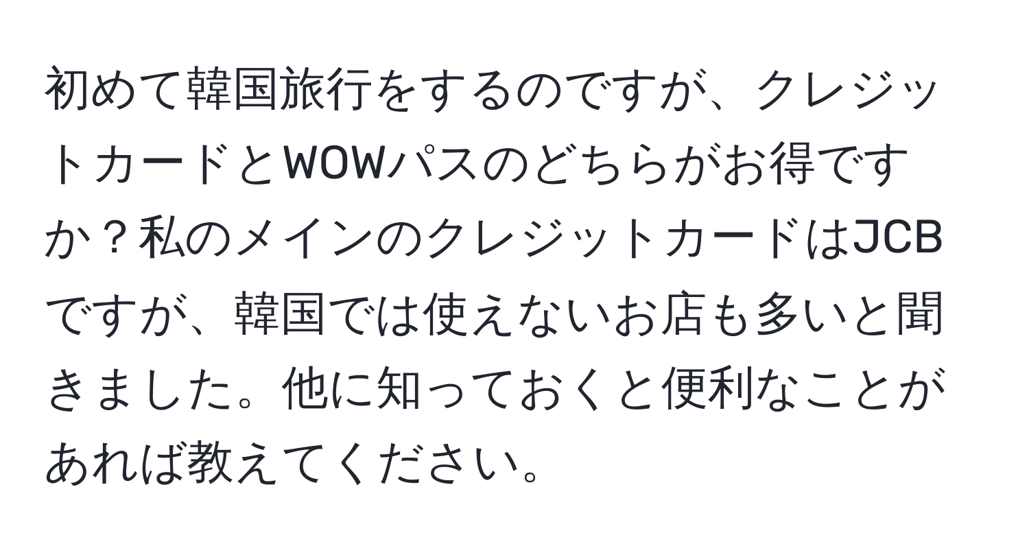 初めて韓国旅行をするのですが、クレジットカードとWOWパスのどちらがお得ですか？私のメインのクレジットカードはJCBですが、韓国では使えないお店も多いと聞きました。他に知っておくと便利なことがあれば教えてください。