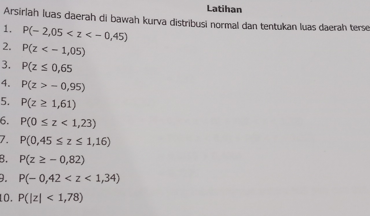 Latihan 
Arsirlah luas daerah di bawah kurva distribusi normal dan tentukan luas daerah terse 
1. P(-2,05
2. P(z
3. P(z≤ 0,65
4. P(z>-0,95)
5. P(z≥ 1,61)
6. P(0≤ z<1,23)
7. P(0,45≤ z≤ 1,16)
8. P(z≥ -0,82)
9. P(-0,42
10. P(|z|<1,78)