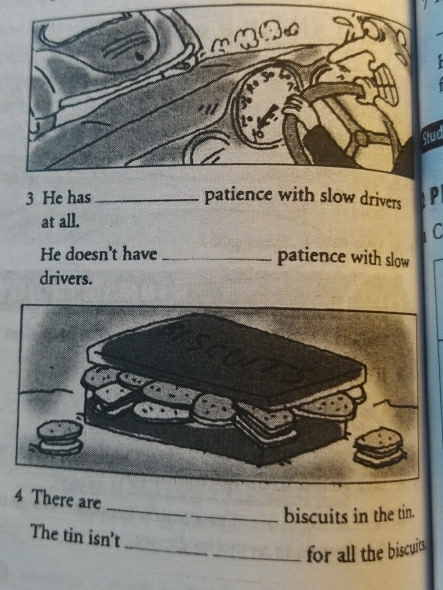 Stud 
3 He has _patience with slow drivers p 
at all. 
C 
He doesn't have_ 
patience with slow 
drivers. 
_ 
4 There are 
biscuits in the tin. 
The tin isn't 
_for all the biscuits