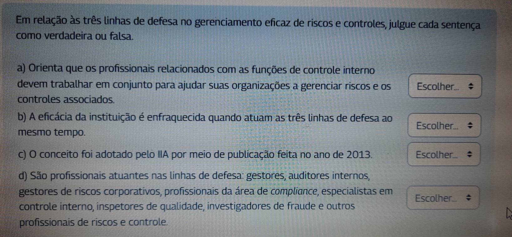 Em relação às três linhas de defesa no gerenciamento eficaz de riscos e controles, julgue cada sentença 
como verdadeira ou falsa. 
a) Orienta que os profissionais relacionados com as funções de controle interno 
devem trabalhar em conjunto para ajudar suas organizações a gerenciar riscos e os Escolher... 
controles associados. 
b) A eficácia da instituição é enfraquecida quando atuam as três linhas de defesa ao Escolher... 
mesmo tempo. 
c) O conceito foi adotado pelo IIA por meio de publicação feita no ano de 2013. Escolher... 
d) São profissionais atuantes nas linhas de defesa: gestores, auditores internos, 
gestores de riscos corporativos, profissionais da área de compliance, especialistas em Escolher. 
controlé interno, inspetores de qualidade, investigadores de fraude e outros 
profissionais de riscos e controle.