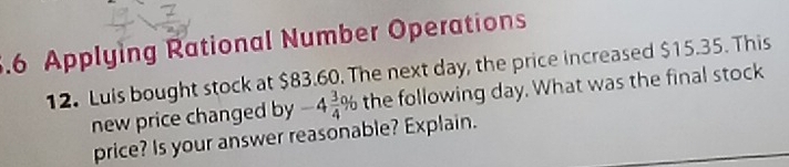 .6 Applying Rational Number Operations 
12. Luis bought stock at $83.60. The next day, the price increased $15.35. This 
new price changed by -4 3/4 % the following day. What was the final stock 
price? Is your answer reasonable? Explain.