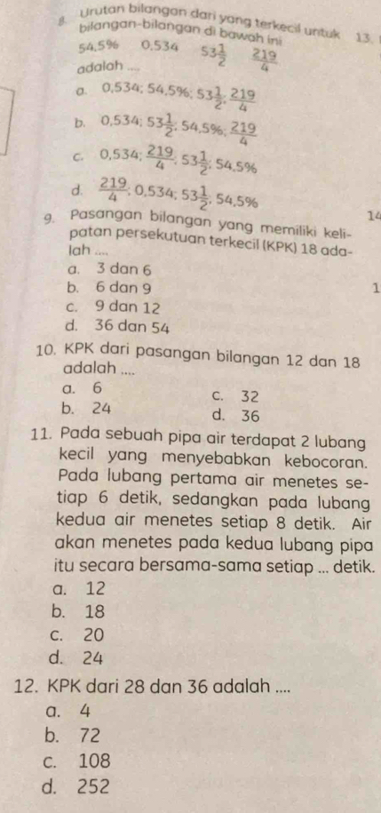 Urutan bilangan dari yong terkecil untuk 13.
bilangan-bilangan di bawah ini
54.5% 0.534
adalah .... 53 1/2   219/4 
a. 0,534; 54,5% ; 53 1/2  :  219/4 
b. 0,534; 53 1/2 ; 54,5%;  219/4 
C. 0,534;  219/4 ; 53 1/2 ; 54,5%
d.  219/4 ; 0,534; 53 1/2 , 54,5%
14
. Pasangan bilangan yang memiliki keli-
patan persekutuan terkecil (KPK) 18 ada-
Iah ....
a. 3 dan 6
b. 6 dan 9 1
c. 9 dan 12
d. 36 dan 54
10. KPK dari pasangan bilangan 12 dan 18
adalah ....
a. 6 c. 32
b. 24 d. 36
11. Pada sebuah pipa air terdapat 2 lubang
kecil yang menyebabkan kebocoran.
Pada lubang pertama air menetes se-
tiap 6 detik, sedangkan pada lubang
kedua air menetes setiap 8 detik. Air
akan menetes pada kedua lubang pipa 
itu secara bersama-sama setiap ... detik.
a. 12
b. 18
c. 20
d. 24
12. KPK dari 28 dan 36 adalah ....
a. 4
b. 72
c. 108
d. 252