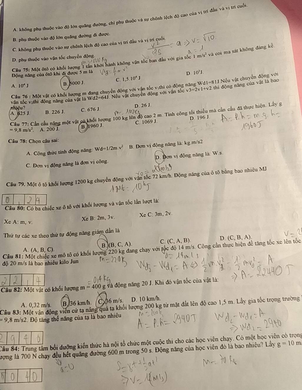 A. không phụ thuộc vào độ lớn quãng đường, chỉ phụ thuộc và sự chênh lệch độ cao của vị trì đầu và vị trí cuối
B. phụ thuộc vào độ lớn quãng đường đi được.
C. không phụ thuộc vào sự chênh lệch độ cao của vị trí đầu và vị trí cuối
D. phụ thuộc vào vận tốc chuyển động.
Câu 75: Một ôtô có khối lượng  1 tần khởi hành không vận tốc ban đầu với gia tốc 1 m/s^2 và coi ma sát không đảng kể
Động năng của ôtô khi đi được 5 m là
C. 1,5.10^4J D. 10^3J.
A. 10^4J B. 5000 J
Câu 76:Mhat Qt vật có khối lượng m đang chuyển động với vận tốc vịthi có động năng Wd1=81J.Nếu vật chuyển động với
vận tốc vịthì động năng của vật là Wd2=64J Nếu vật chuyển động với vận tốc v3=2v1+v2 thì động năng của vật là bao
nhiệu?
A. 625 J. B. 226 J. C. 676 J. D. 26 J.
Câu 77: Cần cầu nâng một vật có khối lượng 100 kg lên độ cao 2 m. Tính công tối thiểu mả cần cầu đã thực hiện. Lầy g
=9,8m/s^2 A. 200J. B. 1960 J. C. 1069 J. D. 196 J
Câu 78: Chọn câu sai:
A. Công thức tính động năng: Wd=1/2m.v^2 B. Đơn vị động năng là: kg.m/s2
C. Đơn vị động năng là đơn vị công. D. Đơn vị động năng là: W.s.
Câu 79. Một ô tô khối lượng 1200 kg chuyền động với vận tốc 72 km/h. Động năng của ô tô bằng bao nhiêu MJ
Câu 80: Có ba chiếc xe ô tô với khối lượng và vận tốc lần lượt là:
Xe B:2m,3v. Xe C: 3m, 2v
Xe A:m,v.
Thứ tự các xe theo thứ tự động năng giảm dần là
B. (B,C,A). C. (C,A,B). D. (C,B,A).
Câu 81: Một chiếc xe mô tô có khối lượng 220 kg dang chạy với tốc độ 14 m/s. Công cần thực hiện để tăng tốc xe lên tốc
A. (A,B,C).
độ 20 m/s là bao nhiêu kilo Jun
Câu 82. M lột vật có khối lượng m=400 và động năng 20 J. Khi đó vận tốc của vật là:
A. 0,32 m/s. B/36 km/h. C 36 m/s. D. 10 km/h.
Câu 83: Một vận động viên cử tạ nâng quả tạ khối lượng 200 kg từ mặt đất lên độ cao 1,5 m. Lầy gia tốc trọng trường
=9,8m/s2 1 Độ tăng thể năng của tạ là bao nhiêu
Câu 84: Trung tấm bồi dưỡng kiến thức hà nội tổ chức một cuộc thi cho các học viên chạy. Có một học viên có trọng
Tưrợng là 700 N chạy đều hết quãng đường 600 m trong 50 s. Động năng của học viên đó là bao nhiêu? Lây g=10m