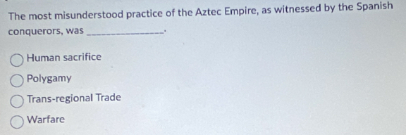 The most misunderstood practice of the Aztec Empire, as witnessed by the Spanish
conquerors, was .
Human sacrifice
Polygamy
Trans-regional Trade
Warfare